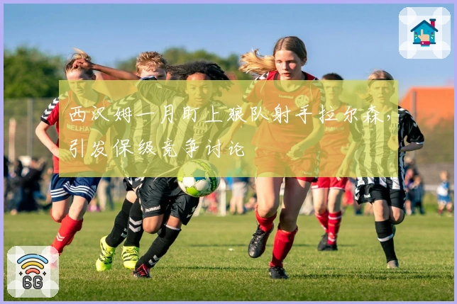 西汉姆一月盯上狼队射手拉尔森，引发保级竞争讨论