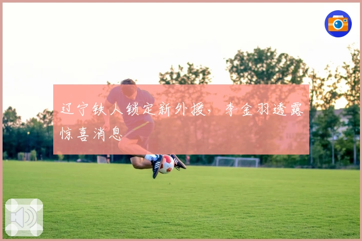 辽宁铁人锁定新外援，李金羽透露惊喜消息