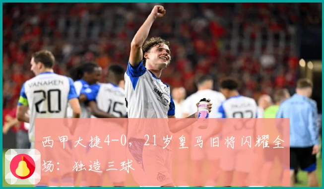 西甲大捷4-0，21岁皇马旧将闪耀全场：独造三球