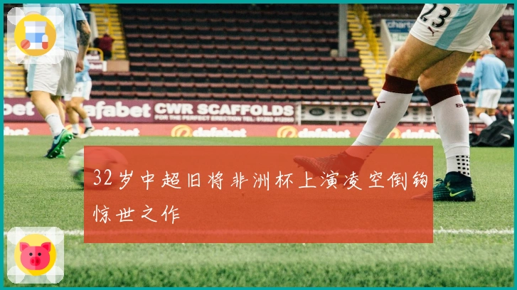 32岁中超旧将非洲杯上演凌空倒钩惊世之作